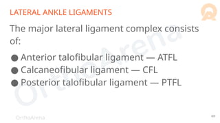 OrthoArena
LATERAL ANKLE LIGAMENTS
The major lateral ligament complex consists
of:
● Anterior talofibular ligament — ATFL
● Calcaneofibular ligament — CFL
● Posterior talofibular ligament — PTFL
69
 