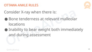OrthoArena
OTTAWA ANKLE RULES
Consider X-ray when there is:
● Bone tenderness at relevant malleolar
locations
● Inability to bear weight both immediately
and during assessment
80
 