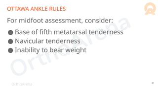 OrthoArena
OTTAWA ANKLE RULES
For midfoot assessment, consider:
● Base of fifth metatarsal tenderness
● Navicular tenderness
● Inability to bear weight
81
 