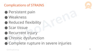 OrthoArena
Complications of STRAINS
● Persistent pain
● Weakness
● Reduced flexibility
● Scar tissue
● Recurrent injury
● Chronic dysfunction
● Complete rupture in severe injuries
85
 