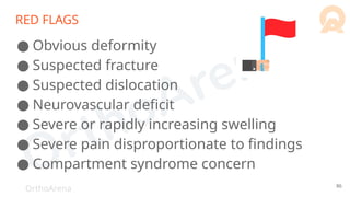 OrthoArena
RED FLAGS
● Obvious deformity
● Suspected fracture
● Suspected dislocation
● Neurovascular deficit
● Severe or rapidly increasing swelling
● Severe pain disproportionate to findings
● Compartment syndrome concern
86
 