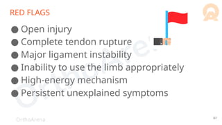 OrthoArena
RED FLAGS
● Open injury
● Complete tendon rupture
● Major ligament instability
● Inability to use the limb appropriately
● High-energy mechanism
● Persistent unexplained symptoms
87
 