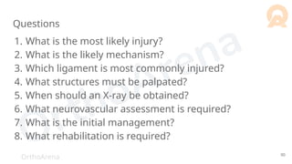 OrthoArena
Questions
1. What is the most likely injury?
2. What is the likely mechanism?
3. Which ligament is most commonly injured?
4. What structures must be palpated?
5. When should an X-ray be obtained?
6. What neurovascular assessment is required?
7. What is the initial management?
8. What rehabilitation is required?
90
 