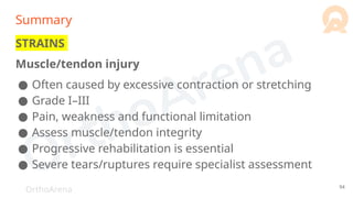OrthoArena
Summary
STRAINS
Muscle/tendon injury
● Often caused by excessive contraction or stretching
● Grade I–III
● Pain, weakness and functional limitation
● Assess muscle/tendon integrity
● Progressive rehabilitation is essential
● Severe tears/ruptures require specialist assessment
94
 