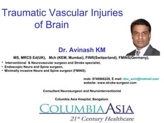 Traumatic Vascular Injuries
of Brain
Dr. Avinash KM
MS, MRCS Ed(UK), Mch (KEM, Mumbai), FINR(Switzerland), FMINS(Germany),
• Interventional & Neurovascular surgeon and Stroke specialist,
• Endoscopic Neuro and Spine surgeon,
• Minimally invasive Neuro and Spine surgeon (FMINS).
mob: 9740866228, E mail: doc_avin@hotmail.com
website: www.stroke-surgeon.com
Consultant Neurosurgeon and Neurointerventionist
Columbia Asia Hospital, Bangalore.
 