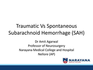 Traumatic Vs Spontaneous
Subarachnoid Hemorrhage (SAH)
Dr Amit Agarwal
Professor of Neurosurgery
Narayana Medical College and Hospital
Nellore (AP)
 