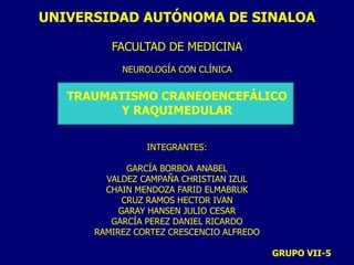 UNIVERSIDAD AUTÓNOMA DE SINALOA
FACULTAD DE MEDICINA
NEUROLOGÍA CON CLÍNICA
TRAUMATISMO CRANEOENCEFÁLICO
Y RAQUIMEDULAR
INTEGRANTES:
GARCÍA BORBOA ANABEL
VALDEZ CAMPAÑA CHRISTIAN IZUL
CHAIN MENDOZA FARID ELMABRUK
CRUZ RAMOS HECTOR IVAN
GARAY HANSEN JULIO CESAR
GARCÍA PEREZ DANIEL RICARDO
RAMIREZ CORTEZ CRESCENCIO ALFREDO
GRUPO VII-5
 