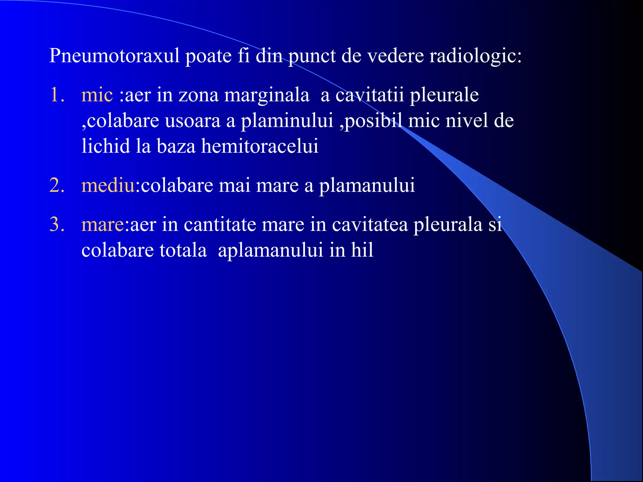 Pneumotoraxul poate fi din punct de vedere radiologic:
1. mic :aer in zona marginala a cavitatii pleurale
,colabare usoara a plaminului ,posibil mic nivel de
lichid la baza hemitoracelui
2. mediu:colabare mai mare a plamanului
3. mare:aer in cantitate mare in cavitatea pleurala si
colabare totala aplamanului in hil
 