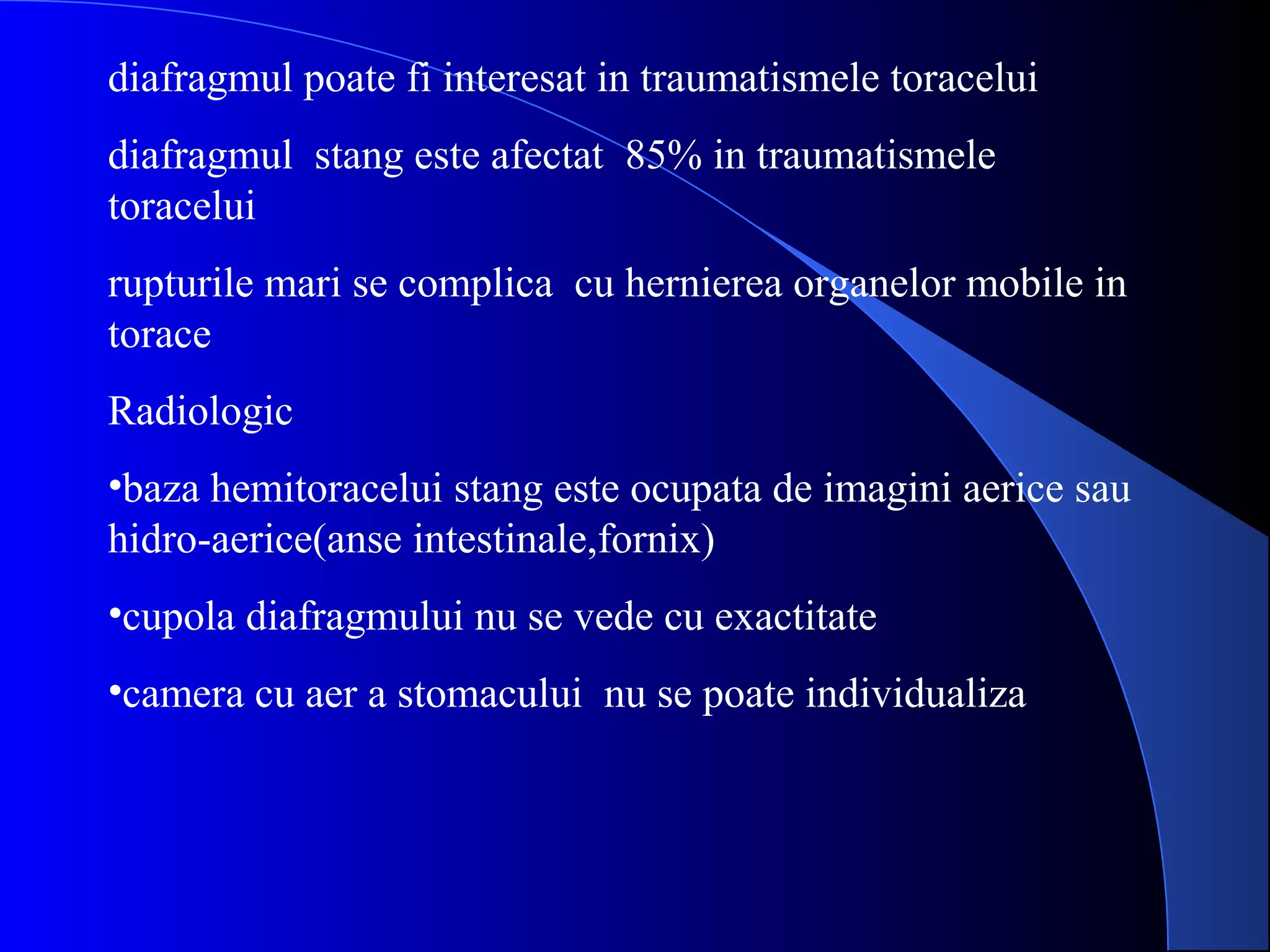 diafragmul poate fi interesat in traumatismele toracelui
diafragmul stang este afectat 85% in traumatismele
toracelui
rupturile mari se complica cu hernierea organelor mobile in
torace
Radiologic
•baza hemitoracelui stang este ocupata de imagini aerice sau
hidro-aerice(anse intestinale,fornix)
•cupola diafragmului nu se vede cu exactitate
•camera cu aer a stomacului nu se poate individualiza
 