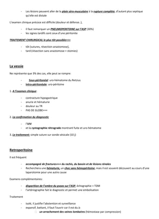 - Les lésions peuvent aller de la plaie séro-musculaire à la rupture complète, d’autant plus septique
qu’elle est distale
L’examen clinique précoce est difficile (douleur et défense..),
- il faut remarquer un PNEUMOPERITOINE sur l’ASP (30%)
- les signes tardifs sont ceux d’une péritonite
TRAITEMENT CHIRURGICAL le plus tôt possible+++
- tôt (sutures, résection-anastomose),
- tard (résection sans anastomose + stomies)
La vessie
Ne représente que 3% des cas, elle peut se rompre:
- Sous-péritonéal: uro-hématome du Retzius
- Intra-péritonéale: uro-péritoine
1. A l’examen clinique:
- contracture hypogastrique
- anurie et hématurie
- douleur au TR
- PAS DE GLOBE+++
2. La confirmation du diagnostic
- l’UIV
- et la cystographie rétrograde montrant fuite et uro-hématome
3. Le traitement: simple suture sur sonde vésicale (10 j)
Retroperitoine
Il est fréquent
- accompagné de fractures+++ du rachis, du bassin et de lésions rénales
- Recherchera une hématurie, un choc sans hémopéritoine, mais il est souvent découvert au cours d’une
laparotomie pour une autre cause
Examens complémentaires:
- disparition de l’ombre du psoas sur l’ASP, échographie + TDM
- l’artériographie fait le diagnostic et permet une embolisation
Traitement
- isolé, il justifie l’abstention et surveillance
- expansif, battant, il faut l’ouvrir car il est du à:
un arrachement des veines lombaires (hémostase par compression)
 