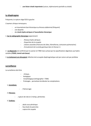 une lésion rénale importante (suture, néphrectomie partielle ou totale)
Le diaphragme
Fréquente, la rupture siège 9/10 à gauche:
L’examen clinique remarquera:
- un traumatisme basi-thoracique ou thoraco-abdominal (fréquent)
- une dyspnée
- des bruits hydro-aériques à l’auscultation thoracique
1. Sur la radiographie thoracique apparaissent
- . Niveaux hydro-aériques
- . Disparition de la coupole
- . Lésions associées (fractures de côtes, hémothorax, contusions pulmonaires)
- . Enroulement de la sonde gastrique dans le thorax+++
2 . Le diagnostic est confirmé par le scanner et l’IRM mais surtout par les opacifications digestives aux hydro-
solubles (TOGD, transit voie basse)
3. Le traitement est chirurgical: réfection de la coupole diaphragmatique soit par suture soit par prothèse
surveillance
La surveillance doit être
- clinique,
- biologique
- morphologique (échographie + TDM)
- Prolongée… permettant de déceler les complications:
1. Immédiate:
- . l’hémorragie
2. Précoces:
- . rupture de rate en 2 temps, péritonites
3. Tardives:
- . abcès sous-phrénique
- . faux-kyste du pancréas
- . rupture de coupole
 
