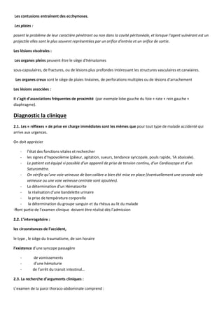 Les contusions entraînent des ecchymoses.
Les plaies :
posent le problème de leur caractère pénétrant ou non dans la cavité péritonéale, et lorsque l’agent vulnérant est un
projectile elles sont le plus souvent représentées par un orifice d’entrée et un orifice de sortie.
Les lésions viscérales :
Les organes pleins peuvent être le siège d’hématomes
sous-capsulaires, de fractures, ou de lésions plus profondes intéressant les structures vasculaires et canalaires.
Les organes creux sont le siège de plaies linéaires, de perforations multiples ou de lésions d’arrachement
Les lésions associées :
Il s’agit d’associations fréquentes de proximité (par exemple lobe gauche du foie + rate + rein gauche +
diaphragme).
Diagnostic la clinique
2.1. Les « réflexes » de prise en charge immédiates sont les mêmes que pour tout type de malade accidenté qui
arrive aux urgences.
On doit apprécier
- l’état des fonctions vitales et rechercher
- les signes d’hypovolémie (pâleur, agitation, sueurs, tendance syncopale, pouls rapide, TA abaissée).
- Le patient est équipé si possible d’un appareil de prise de tension continu, d’un Cardioscope et d’un
Saturomètre.
- On vérifie qu’une voie veineuse de bon calibre a bien été mise en place (éventuellement une seconde voie
veineuse ou une voie veineuse centrale sont ajoutées).
- La détermination d’un Hématocrite
- la réalisation d’une bandelette urinaire
- la prise de température corporelle
- la détermination du groupe sanguin et du rhésus au lit du malade

font partie de l’examen clinique doivent être réalisé dès l’admission
2.2. L’interrogatoire :
les circonstances de l’accident,
le type , le siège du traumatisme, de son horaire
l’existence d’une syncope passagère
- de vomissements
- d’une hématurie
- de l’arrêt du transit intestinal…
2.3. La recherche d’arguments cliniques :
L’examen de la paroi thoraco-abdominale comprend :
 