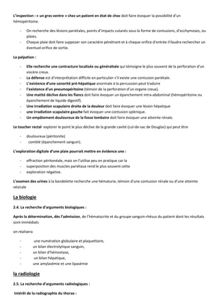 L’inspection : « un gros ventre » chez un patient en état de choc doit faire évoquer la possibilité d’un
hémopéritoine.
- On recherche des lésions pariétales, points d’impacts cutanés sous la forme de contusions, d’ecchymoses, ou
plaies.
- Chaque plaie doit faire supposer son caractère pénétrant et à chaque orifice d’entrée il faudra rechercher un
éventuel orifice de sortie.
La palpation :
- Elle recherche une contracture localisée ou généralisée qui témoigne le plus souvent de la perforation d’un
viscère creux.
- La défense est d’interprétation difficile en particulier s’il existe une contusion pariétale.
- L’existence d’une sonorité pré-hépatique anormale à la percussion peut traduire
- l’existence d’un pneumopéritoine (témoin de la perforation d’un organe creux).
- Une matité déclive dans les flancs doit faire évoquer un épanchement intra-abdominal (hémopéritoine ou
épanchement de liquide digestif).
- Une irradiation scapulaire droite de la douleur doit faire évoquer une lésion hépatique
- une irradiation scapulaire gauche fait évoquer une contusion splénique.
- Un empâtement douloureux de la fosse lombaire doit faire évoquer une atteinte rénale.
Le toucher rectal explorer le point le plus déclive de la grande cavité (cul-de-sac de Douglas) qui peut être
- douloureux (péritonite)
- comblé (épanchement sanguin).
L’exploration digitale d’une plaie pourrait mettre en évidence une :
- effraction péritonéale, mais on l’utilise peu en pratique car la
- superposition des muscles pariétaux rend le plus souvent cette
- exploration négative.
L’examen des urines à la bandelette recherche une hématurie, témoin d’une contusion rénale ou d’une atteinte
vésicale
La biologie
2.4. La recherche d’arguments biologiques :
Après la détermination, dès l’admission, de l’hématocrite et du groupe sanguin-rhésus du patient dont les résultats
sont immédiats
on réalisera
- une numération globulaire et plaquettaire,
- un bilan électrolytique sanguin,
- un bilan d’hémostase,
- un bilan hépatique,
- une amylasémie et une lipasémie
la radiologie
2.5. La recherche d’arguments radiologiques :
Intérêt de la radiographie du thorax :
 