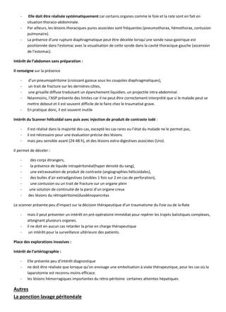 - Elle doit être réalisée systématiquement car certains organes comme le foie et la rate sont en fait en
situation thoraco-abdominale.
- Par ailleurs, les lésions thoraciques pures associées sont fréquentes (pneumothorax, hémothorax, contusion
pulmonaire).
- La présence d’une rupture diaphragmatique peut être décelée lorsqu’une sonde naso-gastrique est
positionnée dans l’estomac avec la visualisation de cette sonde dans la cavité thoracique gauche (ascension
de l’estomac).
Intérêt de l’abdomen sans préparation :
il renseigne sur la présence
- d’un pneumopéritoine (croissant gazeux sous les coupoles diaphragmatiques),
- un trait de fracture sur les dernières côtes,
- une grisaille diffuse traduisant un épanchement liquidien, un projectile intra-abdominal.
- Néanmoins, l’ASP présente des limites car il ne peut être correctement interprété que si le malade peut se
mettre debout et il est souvent difficile de le faire chez le traumatisé grave.
- En pratique donc, il est souvent inutile
Intérêt du Scanner hélicoïdal sans puis avec injection de produit de contraste iodé :
- Il est réalisé dans la majorité des cas, excepté les cas rares ou l’état du malade ne le permet pas,
- il est nécessaire pour une évaluation précise des lésions.
- mais peu sensible avant (24-48 h), et des lésions extra-digestives associées (Uro).
Il permet de déceler :
- des corps étrangers,
- la présence de liquide intrapéritonéal(hyper densité du sang),
- une extravasation de produit de contraste (angiographies hélicoïdales),
- des bulles d’air extradigestives (visibles 1 fois sur 2 en cas de perforation),
- une contusion ou un trait de fracture sur un organe plein
- une solution de continuité de la paroi d’un organe creux
- des lésions du rétropéritoine(duodénopancréas
Le scanner présente peu d’impact sur la décision thérapeutique d’un traumatisme du Foie ou de la Rate
- mais il peut présenter un intérêt en pré-opératoire immédiat pour repérer les trajets balistiques complexes,
atteignant plusieurs organes.
- il ne doit en aucun cas retarder la prise en charge thérapeutique
- un intérêt pour la surveillance ultérieure des patients.
Place des explorations invasives :
Intérêt de l’artériographie :
- Elle présente peu d’intérêt diagnostique
- ne doit être réalisée que lorsque qu’on envisage une embolisation à visée thérapeutique, pour les cas où la
laparotomie est reconnu moins efficace.
- les lésions hémorragiques importantes du rétro-péritoine certaines atteintes hépatiques
Autres
La ponction lavage péritonéale
 