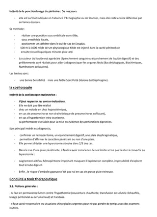 Intérêt de la ponction lavage du péritoine : De nos jours
- elle est surtout indiquée en l’absence d’Echographie ou de Scanner, mais elle reste encore défendue par
certaines équipes.
Sa méthode :
- réaliser une ponction sous ombilicale contrôlée,
- sous anesthésie locale,
- positionner un cathéter dans le cul-de-sac de Douglas.
- 500 ml à 1000 ml de sérum physiologique tiède est injecté dans la cavité péritonéale
- ensuite recueilli quelques minutes plus tard.
- La couleur du liquide est appréciée (épanchement sanguin ou épanchement de liquide digestif) et des
prélèvements sont réalisés pour aider à diagnostiquer les organes lésés (Bactériologiques, Biochimiques,
Numérations cellulaires).
Les limites sont :
- une bonne Sensibilité mais une faible Spécificité (lésions du Diaphragme).
la coelioscopie
Intérêt de la coelioscopie exploratrice :
- Il faut respecter ses contre-indications.
- Elle ne doit pas être réalisé
- chez un malade en choc hypovolémique,
- en cas de pneumothorax non drainé (risque de pneumothorax suffocant),
- en cas d’hypertension intra-cranienne,
- sa performance est faible pour la mise en évidence des perforations digestives.
Son principal intérêt est diagnostic,
- confirmer un hémopéritoine, un épanchement digestif, une plaie diaphragmatique,
- permettre d’affirmer le caractère pénétrant ou non d’une plaie.
- Elle permet d’éviter une laparotomie abusive dans 2/3 des cas
- Dans le cas d’une plaie pénétrante, il faudra avoir conscience de ses limites et ne pas hésiter à convertir en
laparotomie :
- saignement actif ou hémopéritoine important masquant l’exploration complète, impossibilité d’explorer
tout le tube digestif.
- Enfin , le risque d’embolie gazeuse n’est pas nul en cas de grosse plaie veineuse.
Conduite a tenir therapeutique
3.1. Notions générales :
- IL faut en permanence lutter contre l’hypothermie (couverture chauffante, transfusion de solutés réchauffés,
lavage péritonéal au sérum chaud) et l’acidose.
- Il faut savoir reconnaître les situations chirurgicales urgentes pour ne pas perdre de temps avec des examens
inutiles.
 