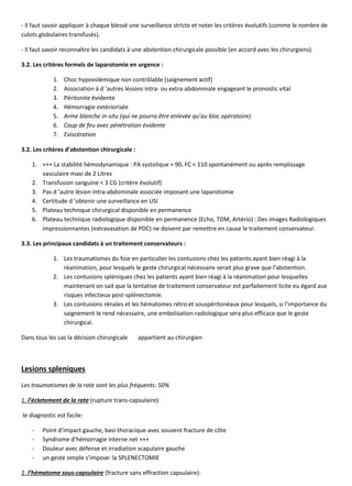 - Il faut savoir appliquer à chaque blessé une surveillance stricte et noter les critères évolutifs (comme le nombre de
culots globulaires transfusés).
- Il faut savoir reconnaître les candidats à une abstention chirurgicale possible (en accord avec les chirurgiens).
3.2. Les critères formels de laparotomie en urgence :
1. Choc hypovolémique non contrôlable (saignement actif)
2. Association à d ’autres lésions intra- ou extra-abdominale engageant le pronostic vital
3. Péritonite évidente
4. Hémorragie extériorisée
5. Arme blanche in-situ (qui ne pourra être enlevée qu’au bloc opératoire)
6. Coup de feu avec pénétration évidente
7. Eviscération
3.2. Les critères d’abstention chirurgicale :
1. +++ La stabilité hémodynamique : PA systolique > 90, FC < 110 spontanément ou après remplissage
vasculaire maxi de 2 Litres
2. Transfusion sanguine < 3 CG (critère évolutif)
3. Pas d ’autre lésion intra-abdominale associée imposant une laparotomie
4. Certitude d ’obtenir une surveillance en USI
5. Plateau technique chirurgical disponible en permanence
6. Plateau technique radiologique disponible en permanence (Echo, TDM, Artério) : Des images Radiologiques
impressionnantes (extravasation de PDC) ne doivent par remettre en cause le traitement conservateur.
3.3. Les principaux candidats à un traitement conservateurs :
1. Les traumatismes du foie en particulier les contusions chez les patients ayant bien réagi à la
réanimation, pour lesquels le geste chirurgical nécessaire serait plus grave que l’abstention.
2. Les contusions spléniques chez les patients ayant bien réagi à la réanimation pour lesquelles
maintenant on sait que la tentative de traitement conservateur est parfaitement licite eu égard aux
risques infectieux post-splénectomie.
3. Les contusions rénales et les hématomes rétro et souspéritonéaux pour lesquels, si l’importance du
saignement le rend nécessaire, une embolisation radiologique sera plus efficace que le geste
chirurgical.
Dans tous les cas la décision chirurgicale appartient au chirurgien
Lesions spleniques
Les traumatismes de la rate sont les plus fréquents: 50%
1. l’éclatement de la rate (rupture trans-capsulaire):
le diagnostic est facile:
- Point d’impact gauche, basi-thoracique avec souvent fracture de côte
- Syndrome d’hémorragie interne net +++
- Douleur avec défense et irradiation scapulaire gauche
- un geste simple s’impose: la SPLENECTOMIE
2. l’hématome sous-capsulaire (fracture sans effraction capsulaire):
 
