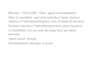 Blessure = MALADIE ( hôte –agent-environnement)
Hôte: la sensibilité varie d’un individu a l’autre, facteurs
internes a l’individu(intelligence, sexe, le temps de réaction)
Facteurs externes a l’individu(intoxication. peur, croyance)
La Sensibilité varie au cours du temps chez une même
personne
Agent causal= énergie
Environnement: physique et social
 