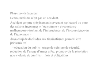 Phase pré événement
Le traumatisme n’est pas un accident.
Accident comme « événement survenant par hasard ou pour
des raisons inconnues » / ou comme « circonstance
malheureuse résultant de l’imprudence, de l’inconscience ou
de l’ignorance »
-beaucoup de décès dus aux traumatismes peuvent être
prévenus !!!
- éducation du public : usage de ceinture de sécurité,
réduction de l’usage d’armes a feu, promouvoir la résolution
non violente de conflits … lois et obligations
 