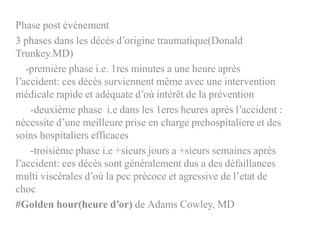 Phase post événement
3 phases dans les décès d’origine traumatique(Donald
Trunkey.MD)
-première phase i.e. 1res minutes a une heure après
l’accident: ces décès surviennent même avec une intervention
médicale rapide et adéquate d’où intérêt de la prévention
-deuxième phase i.e dans les 1eres heures après l’accident :
nécessite d’une meilleure prise en charge prehospitaliere et des
soins hospitaliers efficaces
-troisième phase i.e +sieurs jours a +sieurs semaines après
l’accident: ces décès sont généralement dus a des défaillances
multi viscérales d’où la pec précoce et agressive de l’etat de
choc
#Golden hour(heure d’or) de Adams Cowley, MD
 