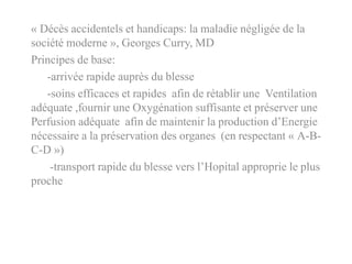 « Décès accidentels et handicaps: la maladie négligée de la
société moderne », Georges Curry, MD
Principes de base:
-arrivée rapide auprès du blesse
-soins efficaces et rapides afin de rétablir une Ventilation
adéquate ,fournir une Oxygénation suffisante et préserver une
Perfusion adéquate afin de maintenir la production d’Energie
nécessaire a la préservation des organes (en respectant « A-B-
C-D »)
-transport rapide du blesse vers l’Hopital approprie le plus
proche
 