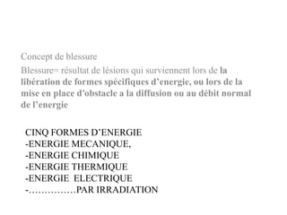 CINQ FORMES D’ENERGIE
-ENERGIE MECANIQUE,
-ENERGIE CHIMIQUE
-ENERGIE THERMIQUE
-ENERGIE ELECTRIQUE
-……………PAR IRRADIATION
Concept de blessure
Blessure= résultat de lésions qui surviennent lors de la
libération de formes spécifiques d’energie, ou lors de la
mise en place d’obstacle a la diffusion ou au débit normal
de l’energie
 