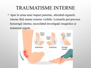 TRAUMATISME INTERNE
• Apar în urma unui impact puternic, afectând organele
interne fără semne externe vizibile. Leziunile pot provoca
hemoragii interne, necesitând investiga ii imagistice i
ț ș
tratament urgent.
 