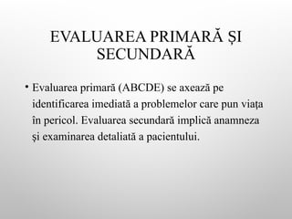 EVALUAREA PRIMARĂ I
Ș
SECUNDARĂ
• Evaluarea primară (ABCDE) se axează pe
identificarea imediată a problemelor care pun via a
ț
în pericol. Evaluarea secundară implică anamneza
i examinarea detaliată a pacientului.
ș
 