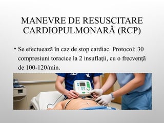 MANEVRE DE RESUSCITARE
CARDIOPULMONARĂ (RCP)
• Se efectuează în caz de stop cardiac. Protocol: 30
compresiuni toracice la 2 insufla ii, cu o frecven ă
ț ț
de 100-120/min.
 