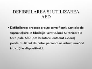 DEFIBRILAREA I UTILIZAREA
Ș
AED
• Defibrilarea precoce cre te semnificativ ansele de
ș ș
supravie uire în fibrila ie ventriculară i tahicardie
ț ț ș
fără puls. AED (defibrilatorul automat extern)
poate fi utilizat de către personal neinstruit, urmând
indica iile dispozitivului.
ț
 