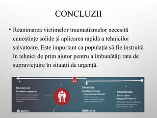 CONCLUZII
• Reanimarea victimelor traumatismelor necesită
cuno tin e solide i aplicarea rapidă a tehnicilor
ș ț ș
salvatoare. Este important ca popula ia să fie instruită
ț
în tehnici de prim ajutor pentru a îmbunătă i rata de
ț
supravie uire în situa ii de urgen ă.
ț ț ț
 