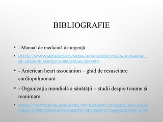 BIBLIOGRAFIE
• - Manual de medicină de urgen ă
ț
• HTTPS://WWW.MEDLIBRIS.RO/MEDIA/ATTACHMENT/FILE/M/A/MANUAL_
DE_URGENTE_MEDICO-CHIRUGICALE-20PP.PDF
• - American heart association – ghid de resuscitare
cardiopulmonară
• - Organiza ia mondială a sănătă ii – studii despre traume i
ț ț ș
reanimare
• HTTPS://WWW.SPITAL-BARLAD.RO/WP-CONTENT/UPLOADS/2021/05/G
HIDURI-SI-PROTOCOALE-IN-MEDICINA-DE-URGENTA-CIMPOIESU-PDF-1.PDF
 