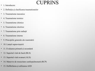 CUPRINS
• 1. Introducere
• 2. Defini ia i clasificarea traumatismelor
ț ș
• 3. Traumatisme mecanice
• 4. Traumatisme termice
• 5. Traumatisme chimice
• 6. Traumatisme electrice
• 7. Traumatisme prin radia ii
ț
• 8. Traumatisme interne
• 9. Principiile generale ale reanimării
• 10. Lan ul supravie uirii
ț ț
• 11. Evaluarea primară i secundară
ș
• 12. Suportul vital de bază (BLS)
• 13. Suportul vital avansat (ALS)
• 14. Manevre de resuscitare cardiopulmonară (RCP)
• 15. Defibrilarea i utilizarea AED
ș
 