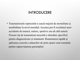 INTRODUCERE
• Traumatismele reprezintă o cauză majoră de mortalitate i
ș
morbiditate la nivel mondial. Acestea pot fi rezultatul unor
accidente de muncă, rutiere, sportive sau de altă natură.
Fiecare tip de traumatism necesită o abordare specifică
pentru diagnosticare i tratament. Reanimarea rapidă i
ș ș
aplicarea corectă a măsurilor de prim ajutor sunt esen iale
ț
pentru supravie uirea pacien ilor.
ț ț
 