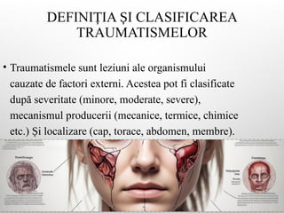 DEFINI IA I CLASIFICAREA
Ț Ș
TRAUMATISMELOR
• Traumatismele sunt leziuni ale organismului
cauzate de factori externi. Acestea pot fi clasificate
după severitate (minore, moderate, severe),
mecanismul producerii (mecanice, termice, chimice
etc.) i localizare (cap, torace, abdomen, membre).
Ș
 