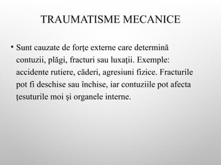 TRAUMATISME MECANICE
• Sunt cauzate de for e externe care determină
ț
contuzii, plăgi, fracturi sau luxa ii. Exemple:
ț
accidente rutiere, căderi, agresiuni fizice. Fracturile
pot fi deschise sau închise, iar contuziile pot afecta
esuturile moi i organele interne.
ț ș
 