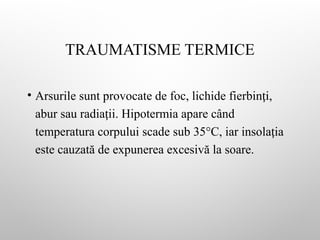 TRAUMATISME TERMICE
• Arsurile sunt provocate de foc, lichide fierbin i,
ț
abur sau radia ii. Hipotermia apare când
ț
temperatura corpului scade sub 35°C, iar insola ia
ț
este cauzată de expunerea excesivă la soare.
 