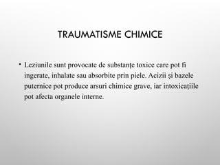 TRAUMATISME CHIMICE
• Leziunile sunt provocate de substan e toxice care pot fi
ț
ingerate, inhalate sau absorbite prin piele. Acizii i bazele
ș
puternice pot produce arsuri chimice grave, iar intoxica iile
ț
pot afecta organele interne.
 