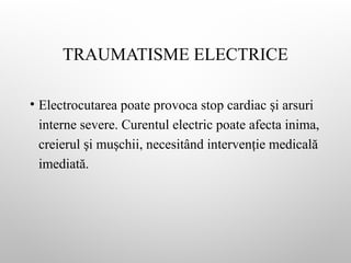 TRAUMATISME ELECTRICE
• Electrocutarea poate provoca stop cardiac i arsuri
ș
interne severe. Curentul electric poate afecta inima,
creierul i mu chii, necesitând interven ie medicală
ș ș ț
imediată.
 