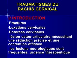 TRAUMATISMES DU
    RACHIS CERVICAL

I/ INTRODUCTION
-Fractures
-Luxations  cervicales
-Entorses cervicales

 lésion ostéo-articulaire nécessitant
une réduction précise et une
contention efficace.
 les lésions neurologiques sont
fréquentes: urgence thérapeutique
 