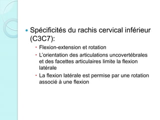  Spécificités du rachis cervical inférieur
(C3C7):
 Flexion-extension et rotation
 L’orientation des articulations uncovertébrales
et des facettes articulaires limite la flexion
latérale
 La flexion latérale est permise par une rotation
associé à une flexion
 