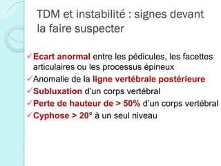 TDM et instabilité : signes devant
la faire suspecter
Ecart anormal entre les pédicules, les facettes
articulaires ou les processus épineux
Anomalie de la ligne vertébrale postérieure
Subluxation d’un corps vertébral
Perte de hauteur de > 50% d’un corps vertébral
Cyphose > 20° à un seul niveau
 
