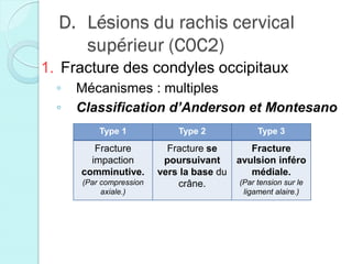 D. Lésions du rachis cervical
supérieur (C0C2)
1. Fracture des condyles occipitaux
◦ Mécanismes : multiples
◦ Classification d’Anderson et Montesano
Type 1 Type 2 Type 3
Fracture
impaction
comminutive.
(Par compression
axiale.)
Fracture se
poursuivant
vers la base du
crâne.
Fracture
avulsion inféro
médiale.
(Par tension sur le
ligament alaire.)
 