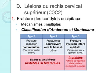 D. Lésions du rachis cervical
supérieur (C0C2)
1. Fracture des condyles occipitaux
◦ Mécanismes : multiples
◦ Classification d’Anderson et Montesano
Type 1 Type 2 Type 3
Fracture
impaction
comminutive.
(Par compression
axiale.)
Fracture se
poursuivant
vers la base du
crâne.
Fracture
avulsion inféro
médiale.
(Par tension sur le
ligament alaire.)
Stables si unilatérales
Instables si bilatérales
Instables
Atteinte du ligament
alaire et de la
membrane tectoriale
 