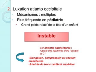 2. Luxation atlanto occipitale
◦ Mécanismes : multiples
◦ Plus fréquente en pédiatrie
 Grand poids relatif de la tête d’un enfant
Instable
Car atteintes ligamentaires :
rupture des ligaments entre l’occiput
et C1
•Elongation, compression ou section
médullaires
•Atteinte du tronc cérébral supérieur
 