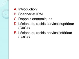 A. Introduction
B. Scanner et IRM
C. Rappels anatomiques
D. Lésions du rachis cervical supérieur
(C0C1)
E. Lésions du rachis cervical inférieur
(C3C7)
 