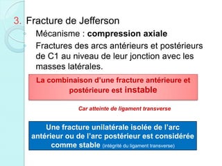 3. Fracture de Jefferson
◦ Mécanisme : compression axiale
◦ Fractures des arcs antérieurs et postérieurs
de C1 au niveau de leur jonction avec les
masses latérales.
La combinaison d’une fracture antérieure et
postérieure est instable
Car atteinte de ligament transverse
Une fracture unilatérale isolée de l’arc
antérieur ou de l’arc postérieur est considérée
comme stable (intégrité du ligament transverse)
 