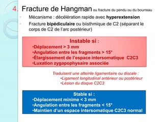 4. Fracture de Hangmanou fracture du pendu ou du bourreau
◦ Mécanisme : décélération rapide avec hyperextension
◦ Fracture bipédiculaire ou biisthmique de C2 (séparant le
corps de C2 de l’arc postérieur)
Instable si :
•Déplacement > 3 mm
•Angulation entre les fragments > 15°
•Élargissement de l’espace intersomatique C2C3
•Luxation zygapophysaire associée
Traduisent une atteinte ligamentaire ou discale :
•Ligament longitudinal antérieur ou postérieur
•Lésion du disque C2C3
Stable si :
•Déplacement minime < 3 mm
•Angulation entre les fragments < 15°
•Maintien d’un espace intersomatique C2C3 normal
 