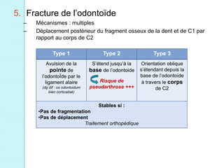Type 1 Type 2 Type 3
Avulsion de la
pointe de
l’odontoÏde par le
ligament alaire
(dg dif : os odontoidum
bien corticalisé)
S’étend jusqu’à la
base de l’odontoide
Risque de
pseudarthrose +++
Orientation oblique
s’étendant depuis la
base de l’odontoïde
à travers le corps
de C2
Stables si :
•Pas de fragmentation
•Pas de déplacement
Traitement orthopédique
5. Fracture de l’odontoïde
– Mécanismes : multiples
– Déplacement postérieur du fragment osseux de la dent et de C1 par
rapport au corps de C2
 
