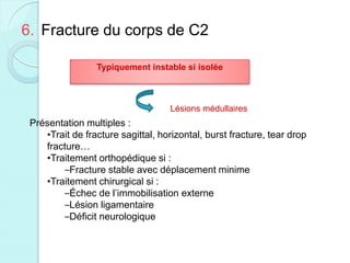6. Fracture du corps de C2
Typiquement instable si isolée
Lésions médullaires
Présentation multiples :
•Trait de fracture sagittal, horizontal, burst fracture, tear drop
fracture…
•Traitement orthopédique si :
–Fracture stable avec déplacement minime
•Traitement chirurgical si :
–Échec de l’immobilisation externe
–Lésion ligamentaire
–Déficit neurologique
 