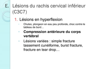 E. Lésions du rachis cervical inférieur
(C3C7)
1. Lésions en hyperflexion
◦ Chutes, plongeon en eau peu profonde, choc contre le
tableau de bord…
◦ Compression antérieure du corps
vertébral
◦ Lésions variées : simple fracture
tassement cunéiforme, burst fracture,
fracture en tear drop…
 